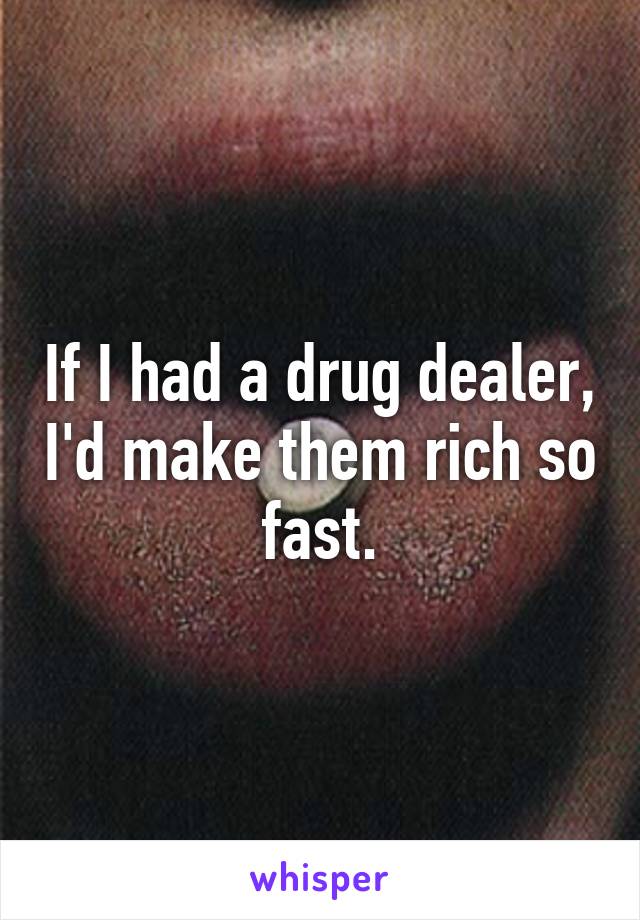 If I had a drug dealer, I'd make them rich so fast.