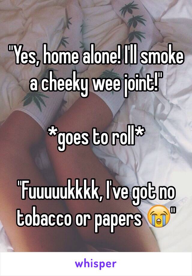 "Yes, home alone! I'll smoke a cheeky wee joint!"

*goes to roll*

"Fuuuuukkkk, I've got no tobacco or papers 😭"