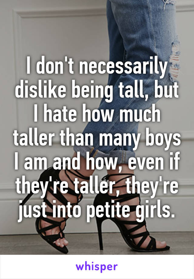I don't necessarily dislike being tall, but I hate how much taller than many boys I am and how, even if they're taller, they're just into petite girls.