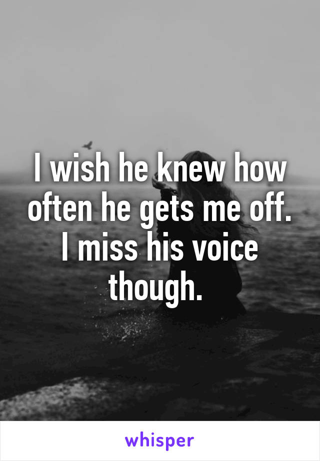 I wish he knew how often he gets me off. I miss his voice though. 