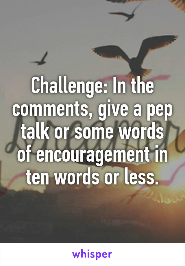 Challenge: In the comments, give a pep talk or some words of encouragement in ten words or less.