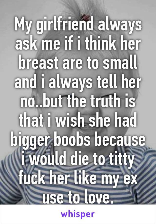 My girlfriend always ask me if i think her breast are to small and i always tell her no..but the truth is that i wish she had bigger boobs because i would die to titty fuck her like my ex use to love.