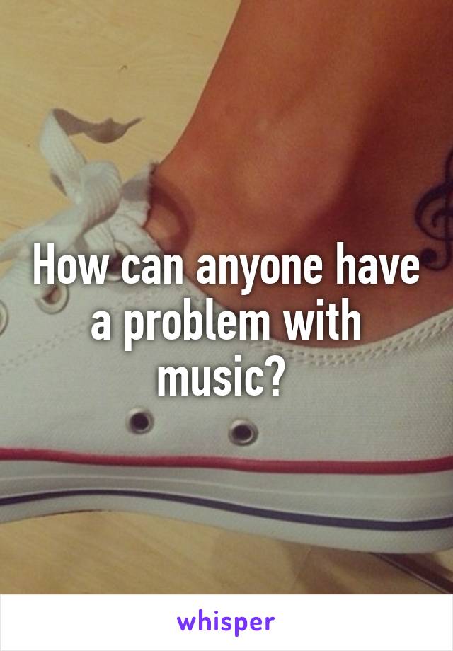 How can anyone have a problem with music? 