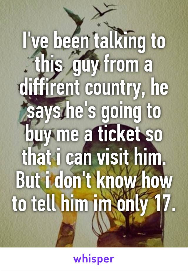 I've been talking to this  guy from a diffirent country, he says he's going to buy me a ticket so that i can visit him. But i don't know how to tell him im only 17. 