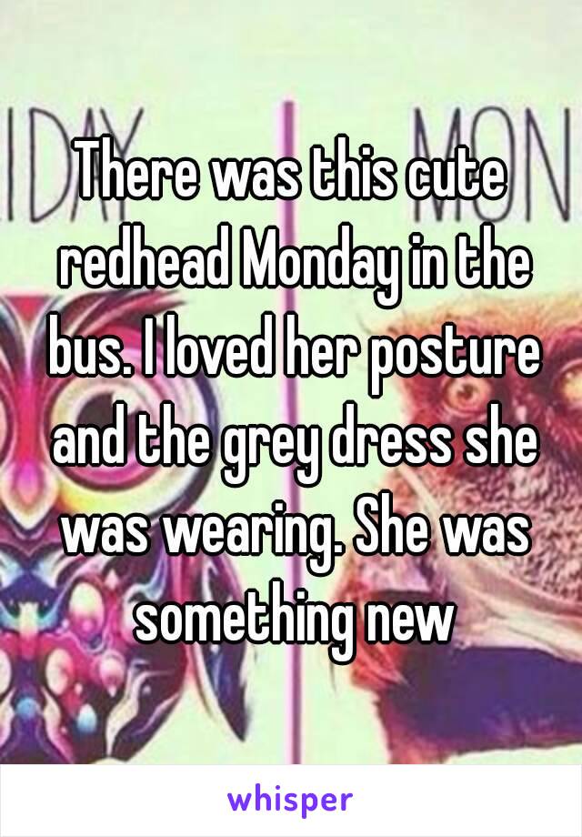 There was this cute redhead Monday in the bus. I loved her posture and the grey dress she was wearing. She was something new