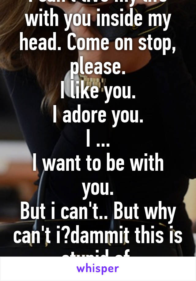 I can't live my life with you inside my head. Come on stop, please.
I like you.
I adore you.
I ...
I want to be with you.
But i can't.. But why can't i?dammit this is stupid af.
