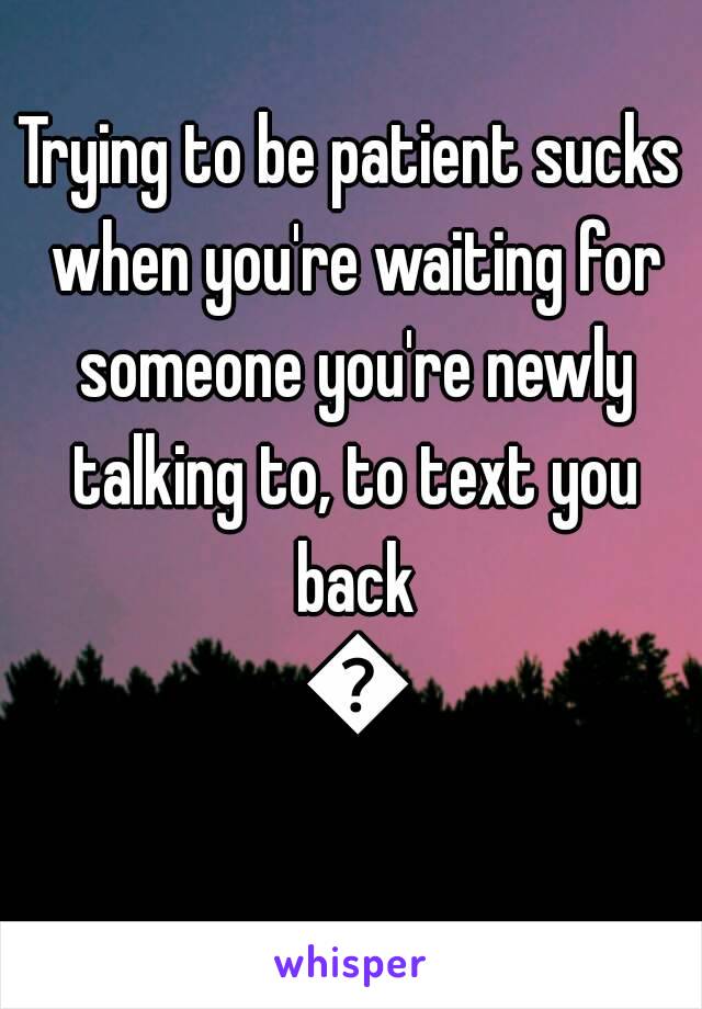 Trying to be patient sucks when you're waiting for someone you're newly talking to, to text you back 😣