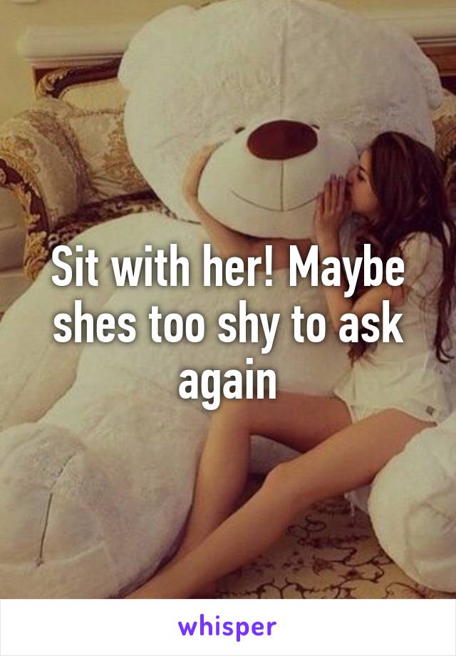 Sit with her! Maybe shes too shy to ask again