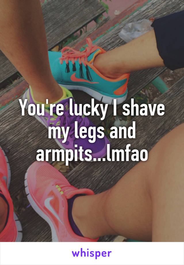 You're lucky I shave my legs and armpits...lmfao