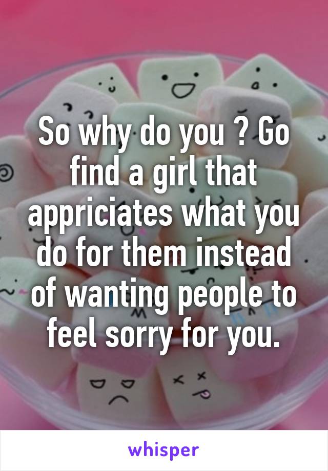 So why do you ? Go find a girl that appriciates what you do for them instead of wanting people to feel sorry for you.