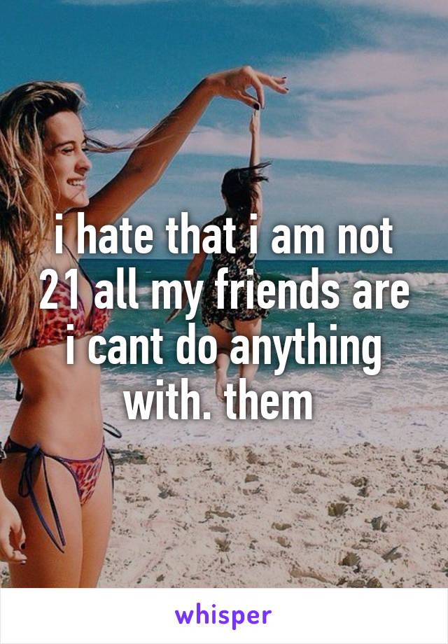 i hate that i am not 21 all my friends are i cant do anything with. them 