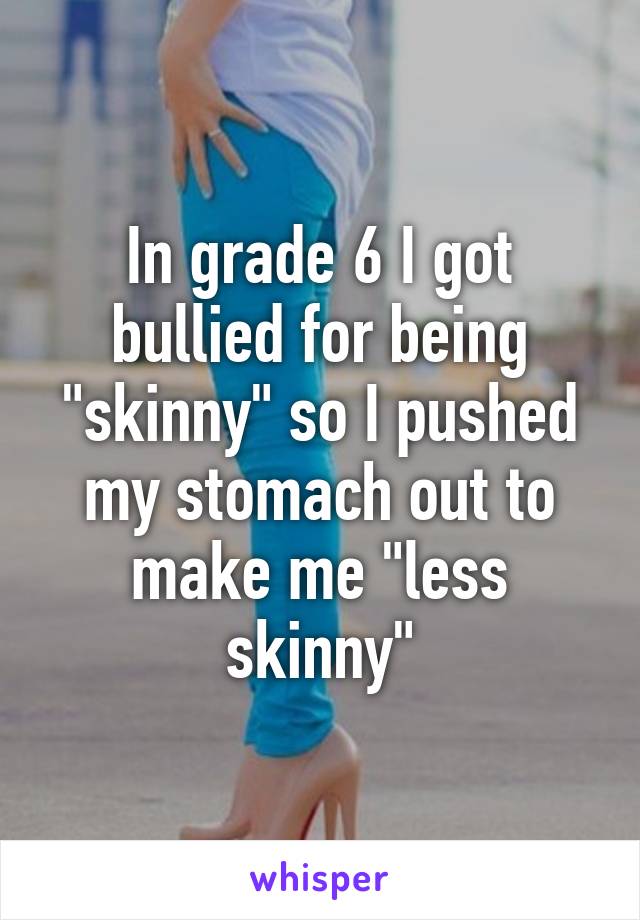 In grade 6 I got bullied for being "skinny" so I pushed my stomach out to make me "less skinny"