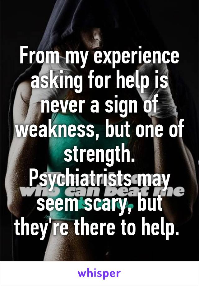 From my experience asking for help is never a sign of weakness, but one of strength. Psychiatrists may seem scary, but they're there to help. 