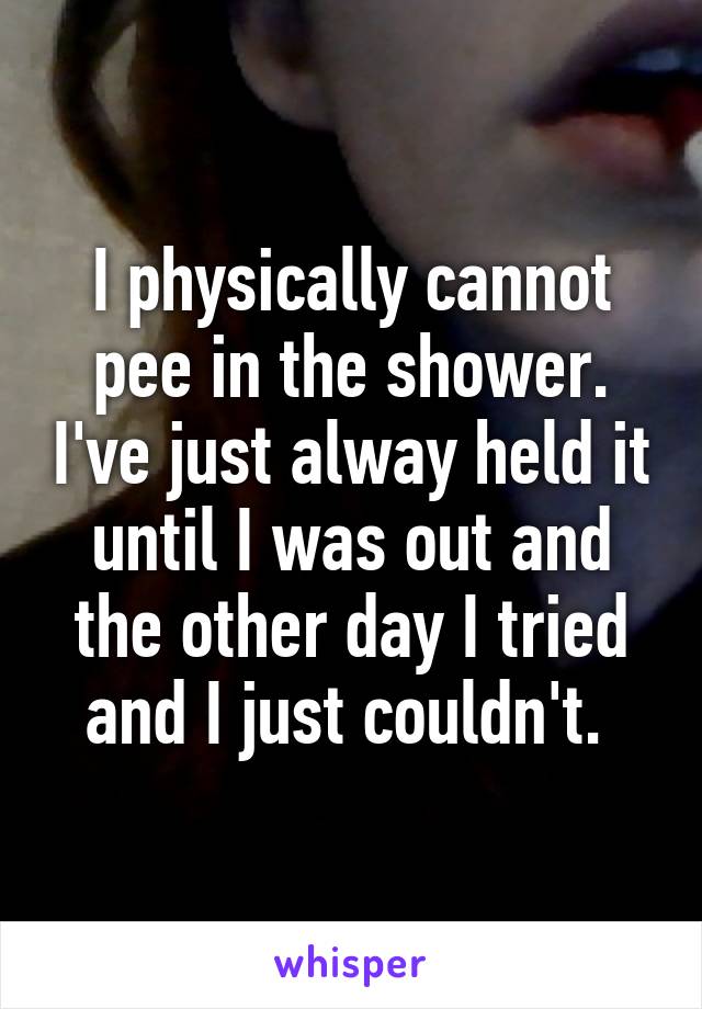 I physically cannot pee in the shower. I've just alway held it until I was out and the other day I tried and I just couldn't. 