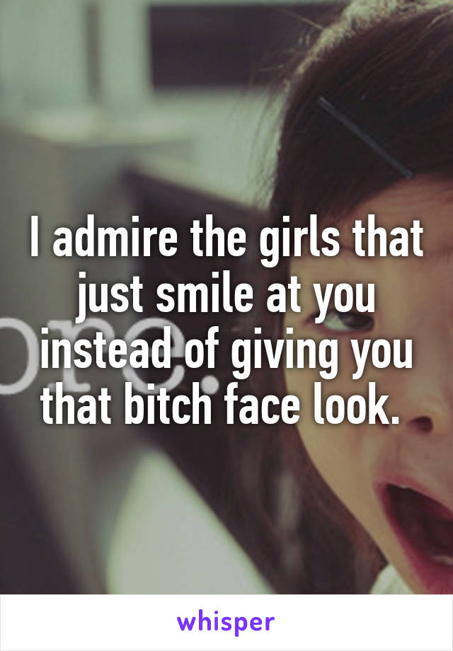 I admire the girls that just smile at you instead of giving you that bitch face look. 