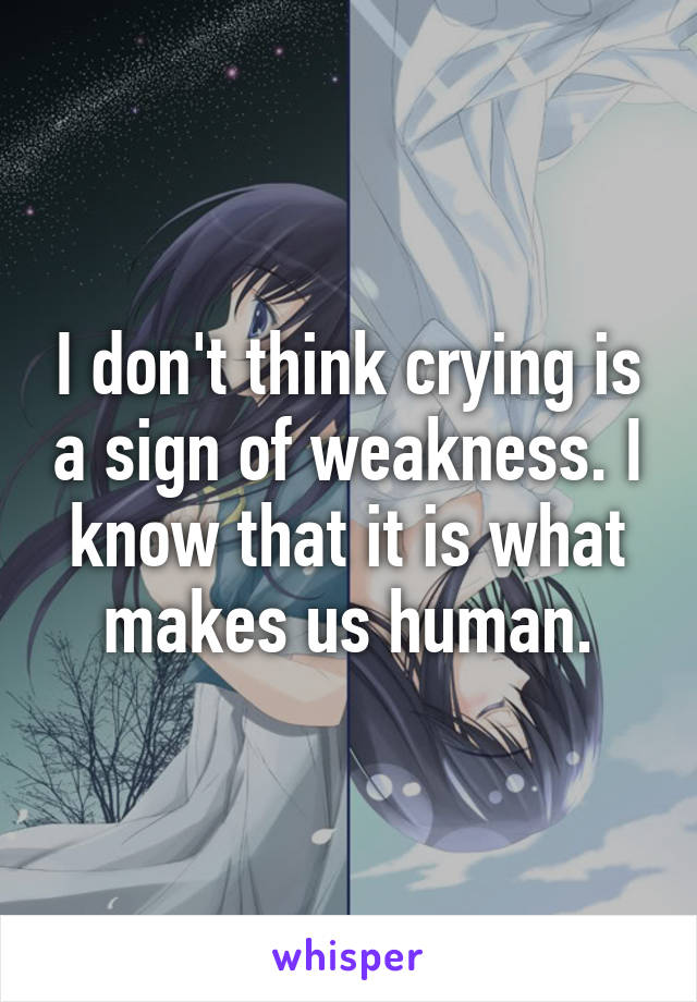 I don't think crying is a sign of weakness. I know that it is what makes us human.