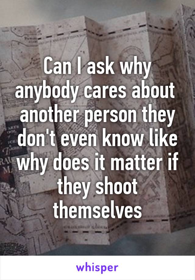 Can I ask why anybody cares about  another person they don't even know like why does it matter if they shoot themselves