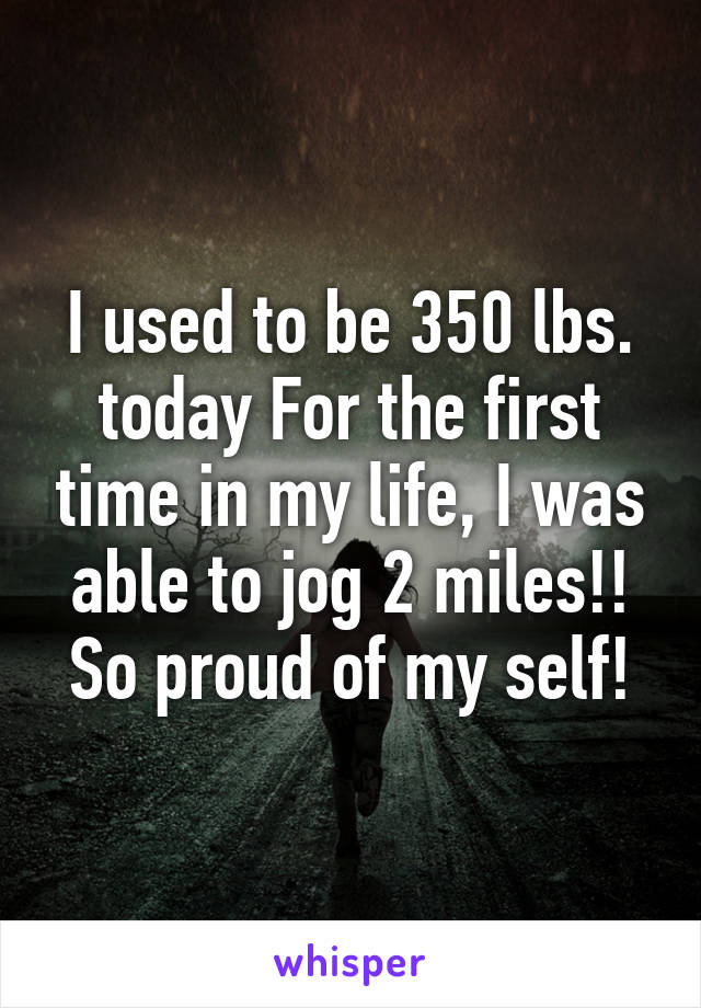 I used to be 350 lbs. today For the first time in my life, I was able to jog 2 miles!! So proud of my self!