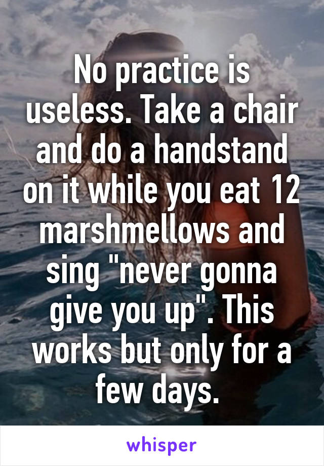 No practice is useless. Take a chair and do a handstand on it while you eat 12 marshmellows and sing "never gonna give you up". This works but only for a few days. 
