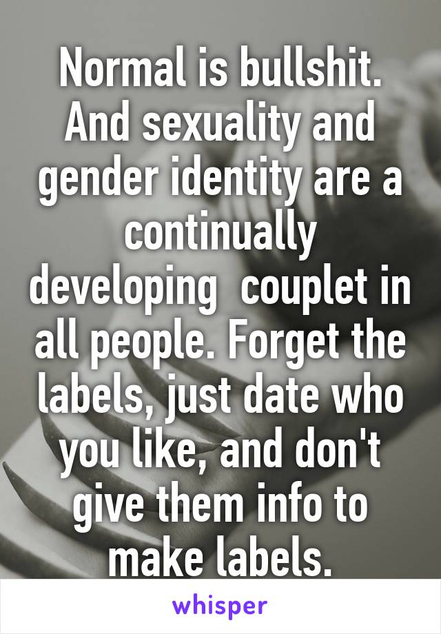Normal is bullshit. And sexuality and gender identity are a continually developing  couplet in all people. Forget the labels, just date who you like, and don't give them info to make labels.