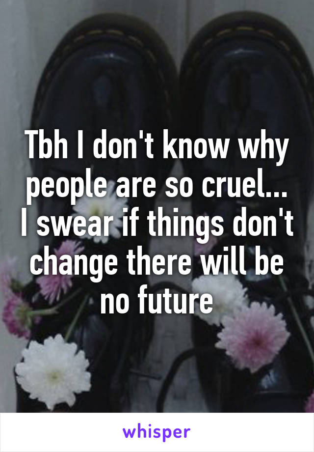 Tbh I don't know why people are so cruel... I swear if things don't change there will be no future
