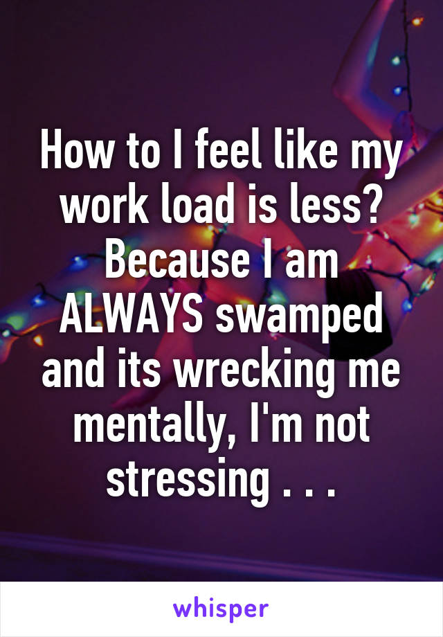 How to I feel like my work load is less? Because I am ALWAYS swamped and its wrecking me mentally, I'm not stressing . . .