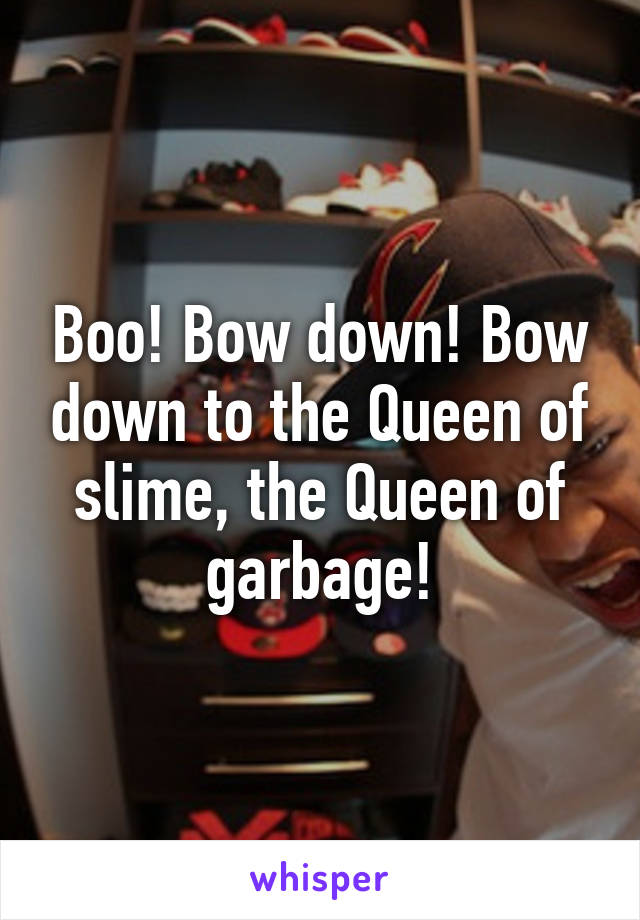 Boo! Bow down! Bow down to the Queen of slime, the Queen of garbage!