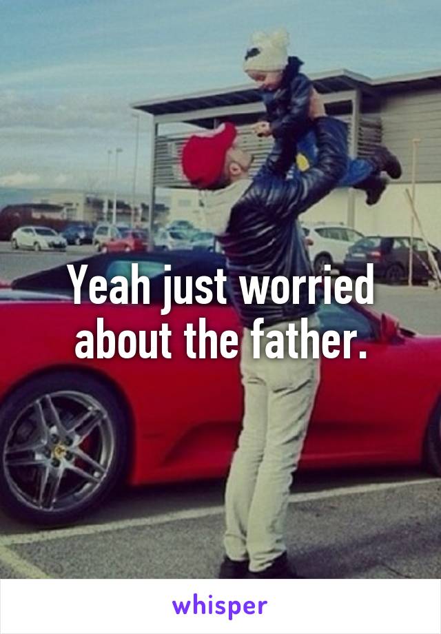 Yeah just worried about the father.