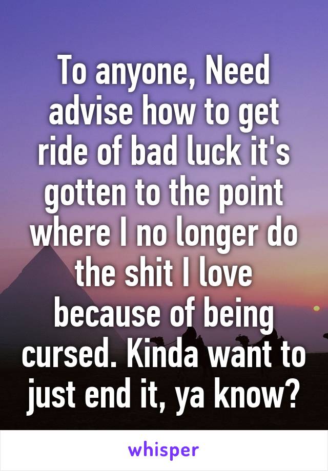To anyone, Need advise how to get ride of bad luck it's gotten to the point where I no longer do the shit I love because of being cursed. Kinda want to just end it, ya know?