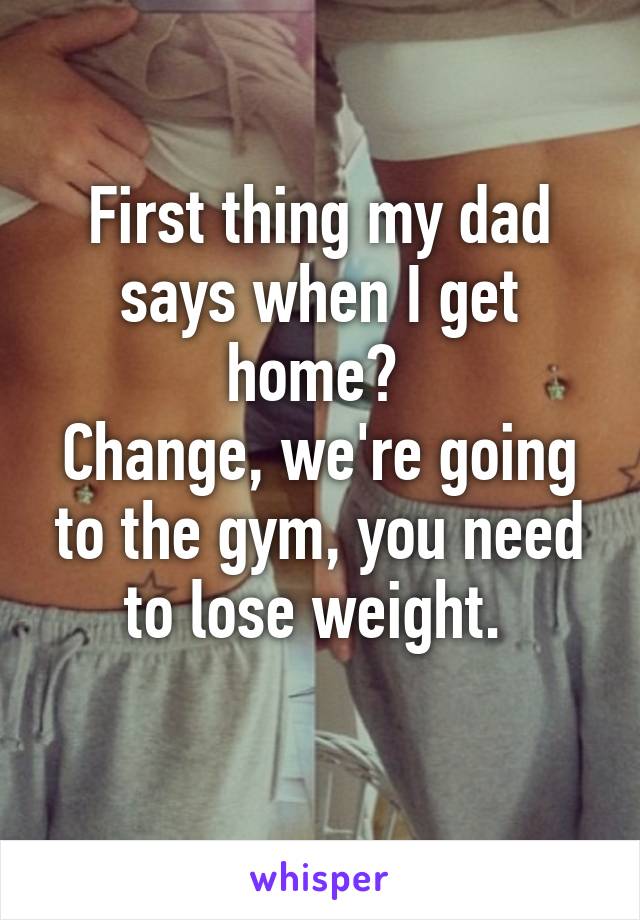 First thing my dad says when I get home? 
Change, we're going to the gym, you need to lose weight. 
