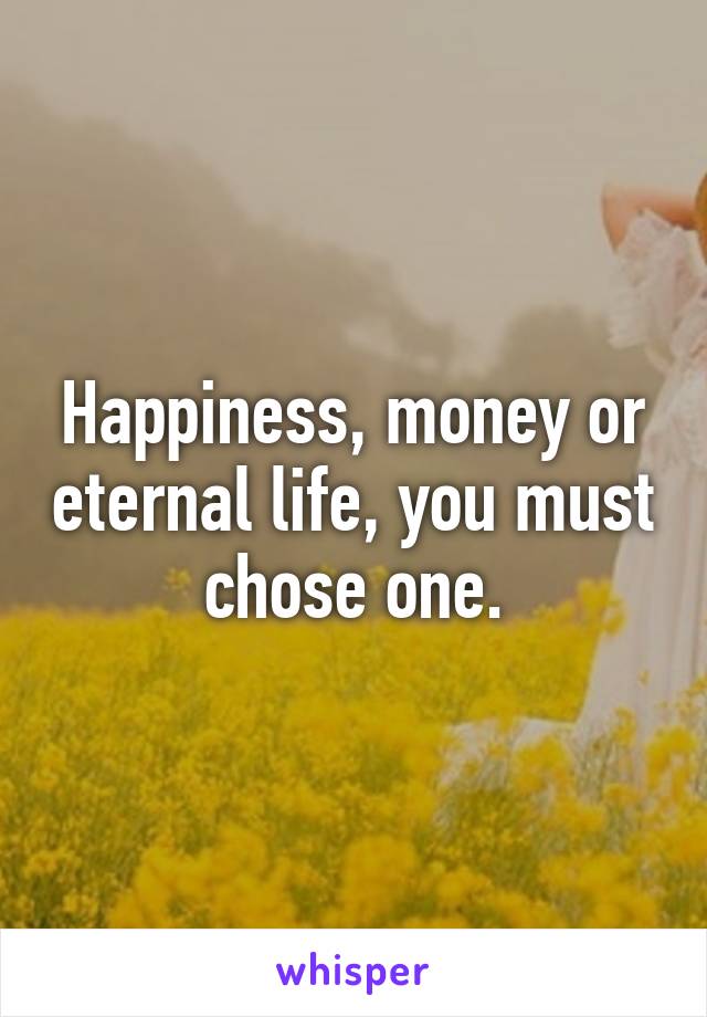 Happiness, money or eternal life, you must chose one.