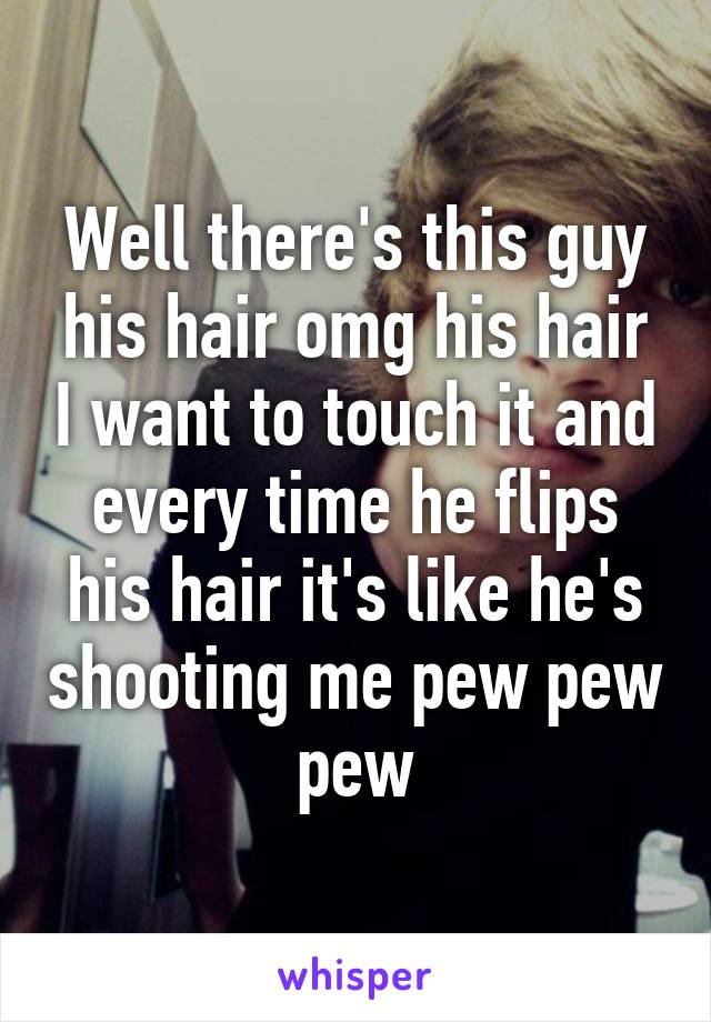 Well there's this guy his hair omg his hair I want to touch it and every time he flips his hair it's like he's shooting me pew pew pew