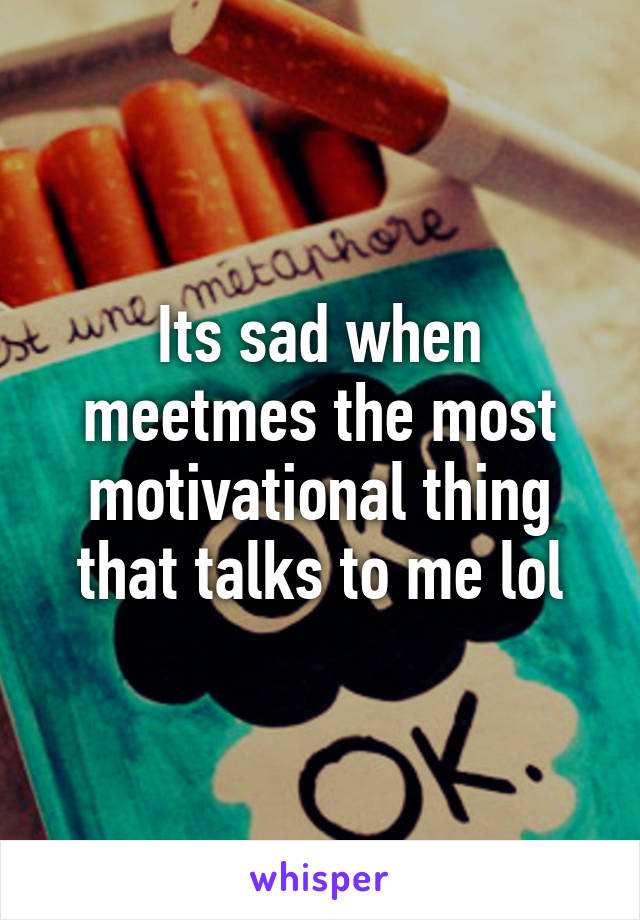 Its sad when meetmes the most motivational thing that talks to me lol
