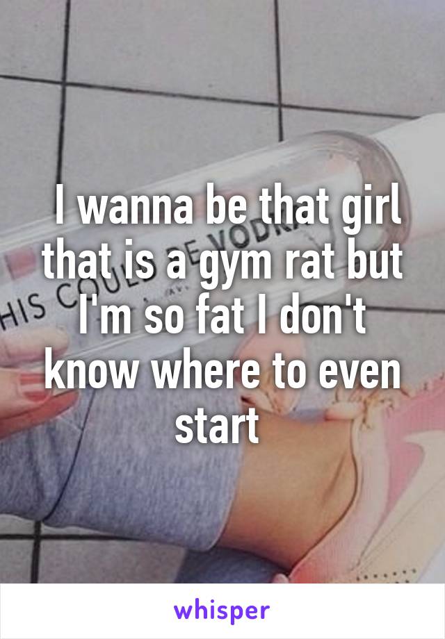  I wanna be that girl that is a gym rat but I'm so fat I don't know where to even start 