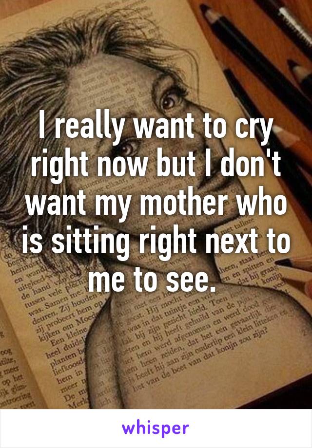 I really want to cry right now but I don't want my mother who is sitting right next to me to see. 
