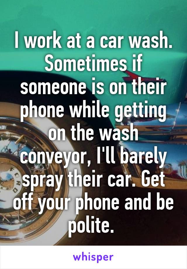 I work at a car wash. Sometimes if someone is on their phone while getting on the wash conveyor, I'll barely spray their car. Get off your phone and be polite. 