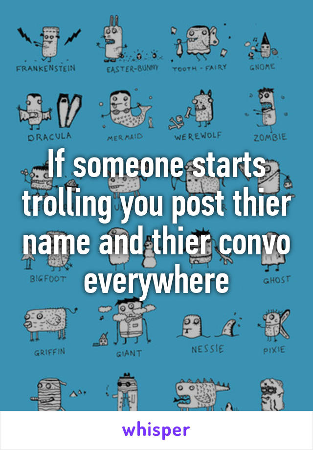 If someone starts trolling you post thier name and thier convo everywhere