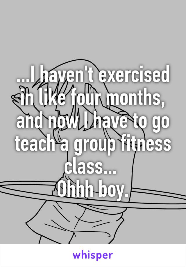 ...I haven't exercised in like four months, and now I have to go teach a group fitness class... 
Ohhh boy.
