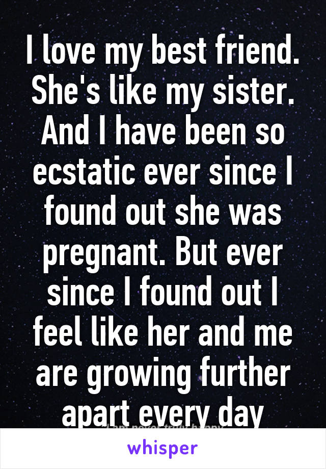 I love my best friend. She's like my sister. And I have been so ecstatic ever since I found out she was pregnant. But ever since I found out I feel like her and me are growing further apart every day