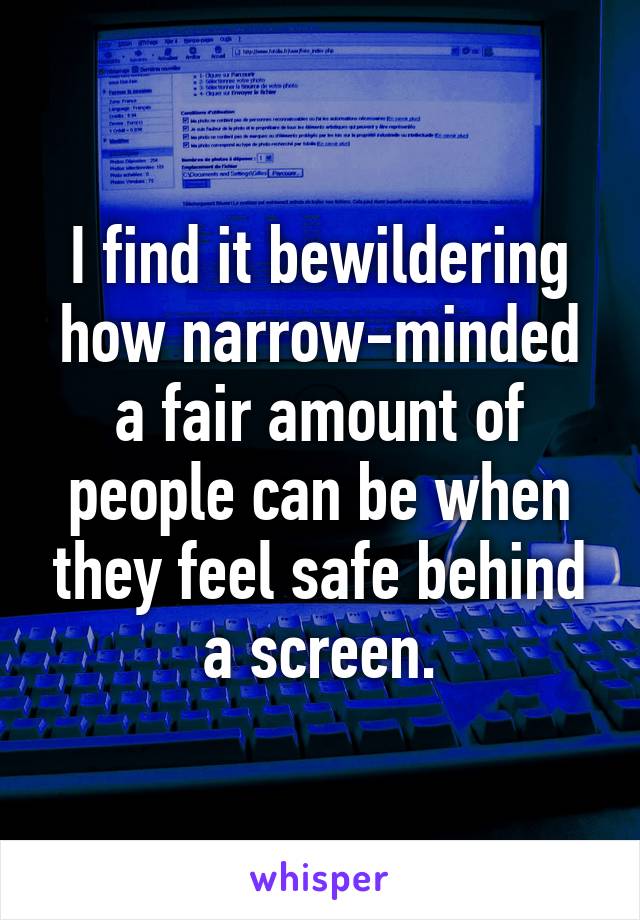 I find it bewildering how narrow-minded a fair amount of people can be when they feel safe behind a screen.