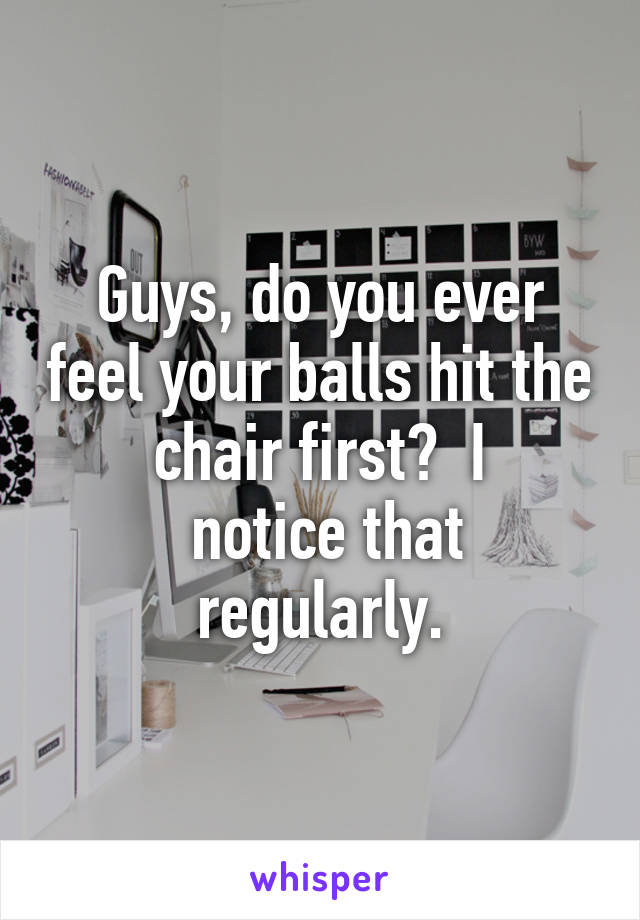 Guys, do you ever feel your balls hit the chair first?  I
 notice that regularly.