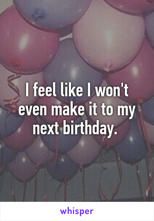 I feel like I won't even make it to my next birthday. 