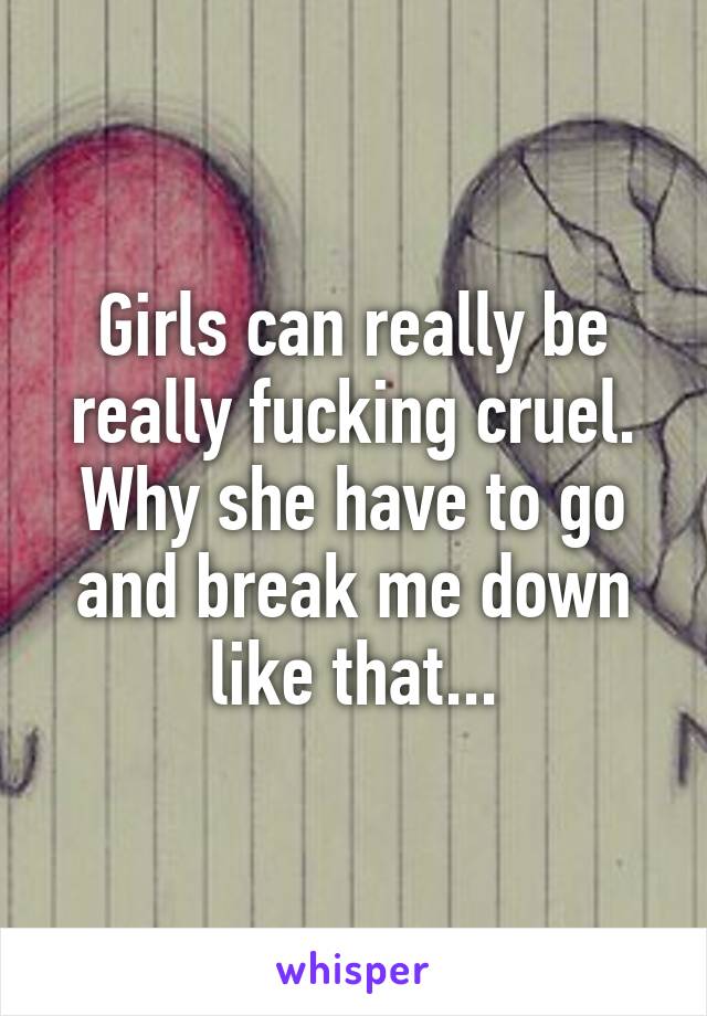 Girls can really be really fucking cruel. Why she have to go and break me down like that...