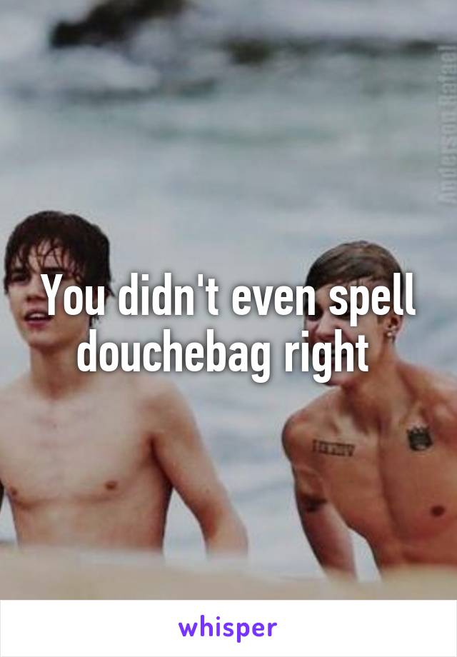 You didn't even spell douchebag right 
