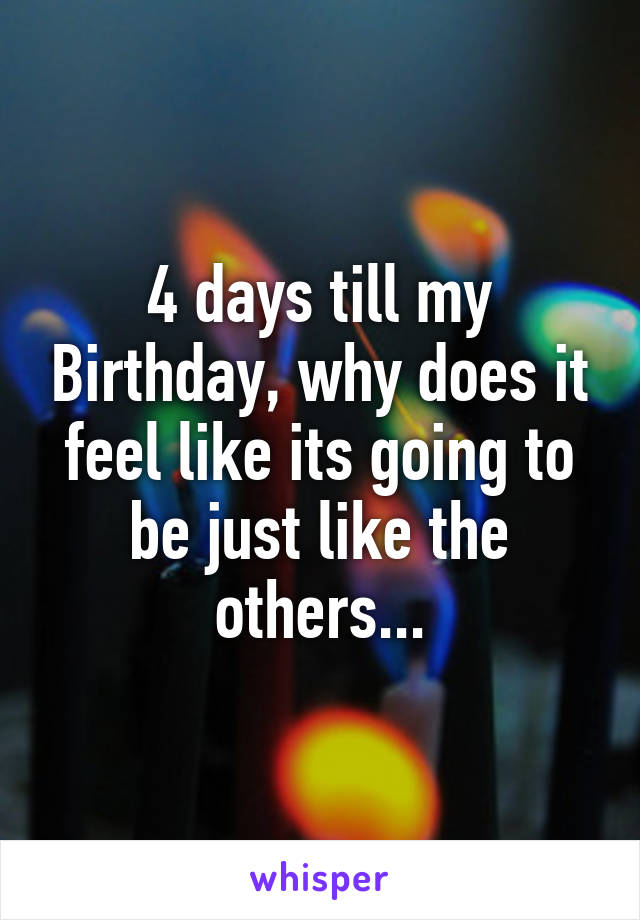 4 days till my Birthday, why does it feel like its going to be just like the others...