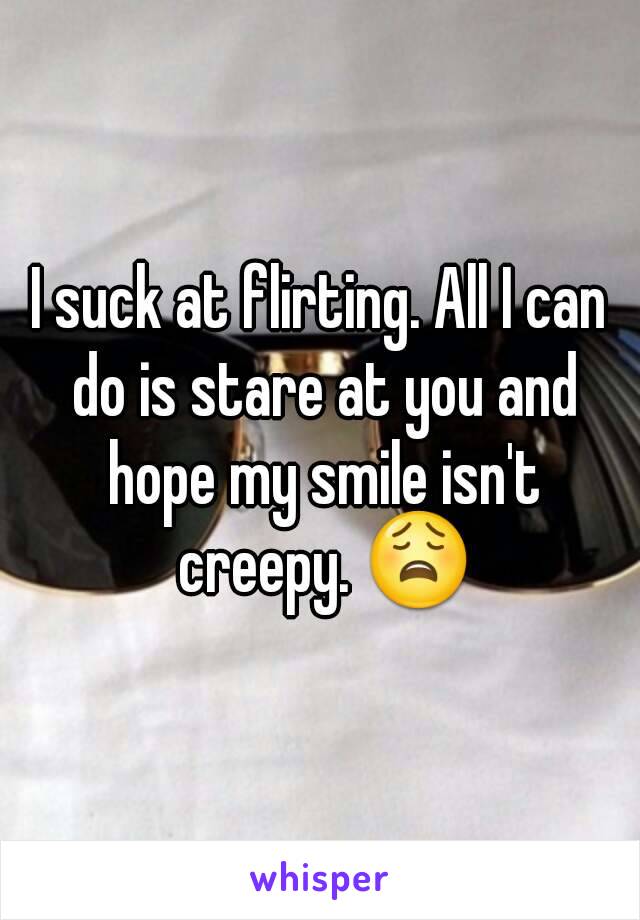 I suck at flirting. All I can do is stare at you and hope my smile isn't creepy. 😩