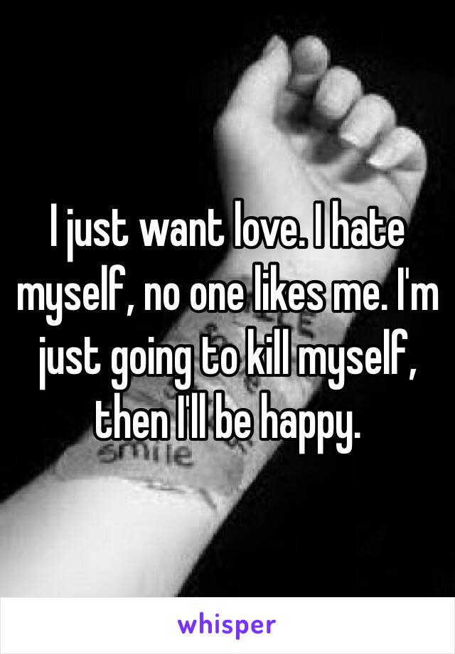 I just want love. I hate myself, no one likes me. I'm just going to kill myself, then I'll be happy.