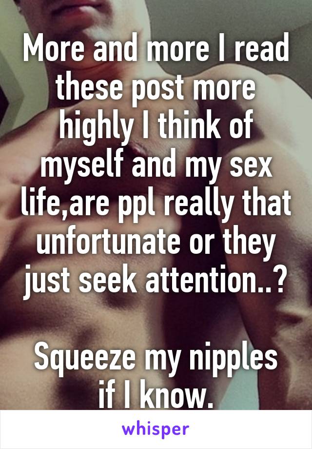More and more I read these post more highly I think of myself and my sex life,are ppl really that unfortunate or they just seek attention..?

Squeeze my nipples if I know.