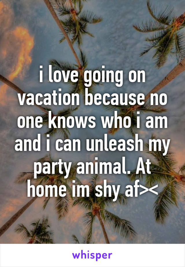 i love going on vacation because no one knows who i am and i can unleash my party animal. At home im shy af><