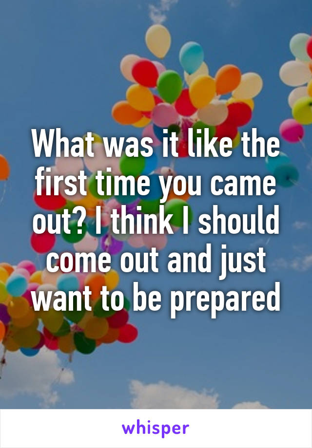 What was it like the first time you came out? I think I should come out and just want to be prepared